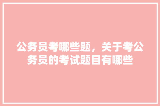 公务员考哪些题，关于考公务员的考试题目有哪些 公考知识