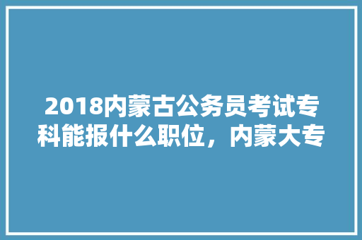 2018内蒙古公务员考试专科能报什么职位，内蒙大专公务员考试题及答案 公考知识