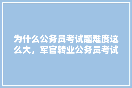 为什么公务员考试题难度这么大，军官转业公务员考试题及答案 教育科普