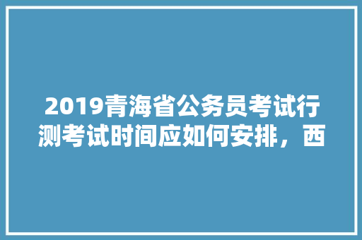 2019青海省公务员考试行测考试时间应如何安排，西宁公务员考试题目及答案 大学排名
