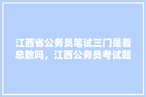 江西省公务员笔试三门是看总数吗，江西公务员考试题量分布 大学排名