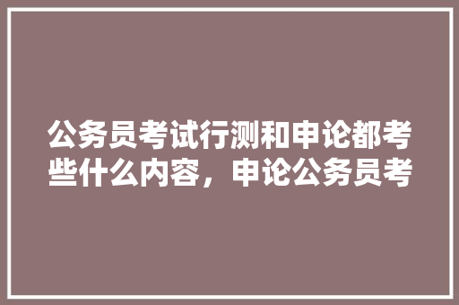 公务员考试行测和申论都考些什么内容，申论公务员考试题型分布 教育科普