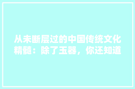从未断层过的中国传统文化精髓：除了玉器，你还知道几个， 公考知识