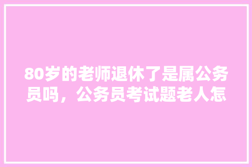 80岁的老师退休了是属公务员吗,公务员考试题老人怎么做 大学排名 80岁的老师退休了是属公务员吗,公务员考试题老人怎么做 大学排名