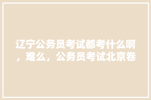 辽宁公务员考试都考什么啊，难么，公务员考试北京卷难吗 专业填报