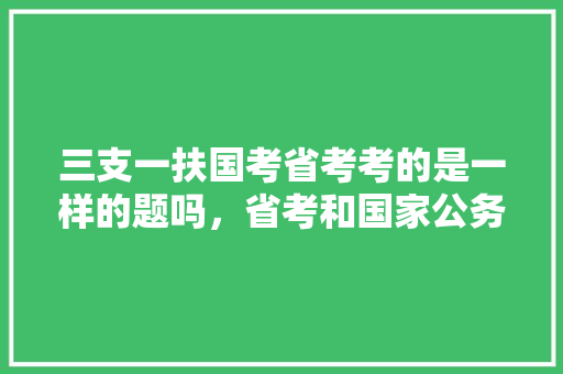 三支一扶国考省考考的是一样的题吗，省考和国家公务员考试题一样吗 建筑考试