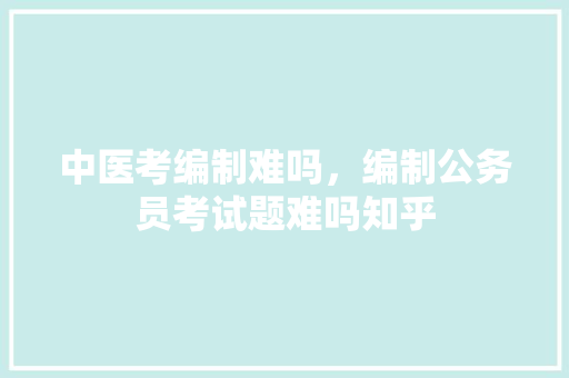 中医考编制难吗，编制公务员考试题难吗知乎 教育科普