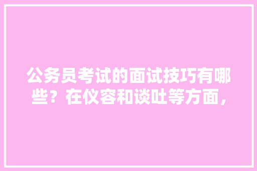 公务员考试的面试技巧有哪些？在仪容和谈吐等方面，该注意哪些问题，公务员考题试卷 教育科普