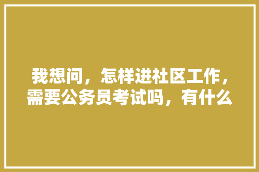 我想问,怎样进社区工作,需要公务员考试吗,有什么正常途径可以进入社区居委会工作,社区公务员考试综合知识测试题 建筑考试 我想问,怎样进社区工作,需要公务员考试吗,有什么正常途径可以进入社区居委会工作,社区公务员考试综合知识测试题 建筑考试