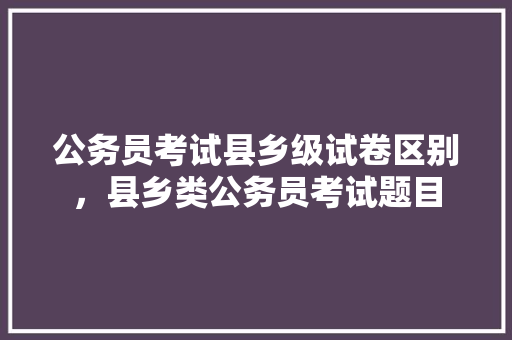 公务员考试县乡级试卷区别，县乡类公务员考试题目 公考知识