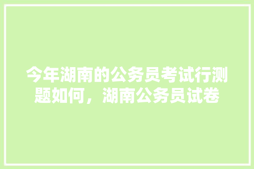 今年湖南的公务员考试行测题如何，湖南公务员试卷 教育科普