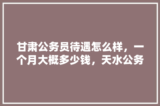 甘肃公务员待遇怎么样，一个月大概多少钱，天水公务员考试题及答案 专业填报