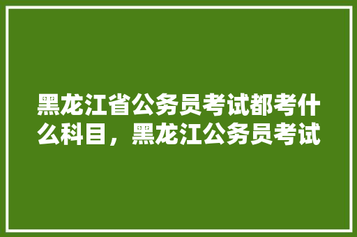 黑龙江省公务员考试都考什么科目，黑龙江公务员考试题型分布 教育科普