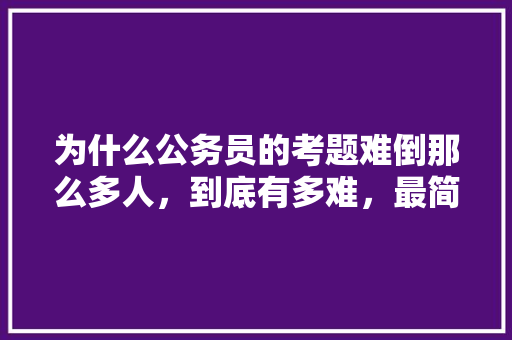 为什么公务员的考题难倒那么多人，到底有多难，最简单公务员考试题及答案 大学排名