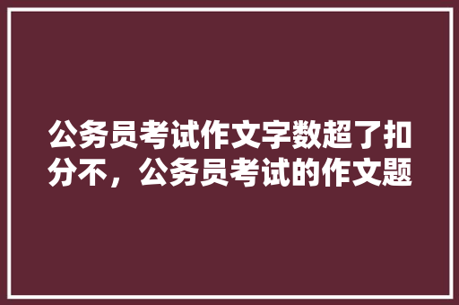 公务员考试作文字数超了扣分不，公务员考试的作文题 公考知识