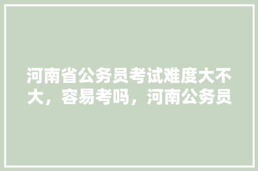 河南省公务员考试难度大不大，容易考吗，河南公务员考试题难度大吗