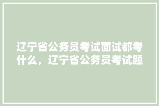 辽宁省公务员考试面试都考什么，辽宁省公务员考试题型分布