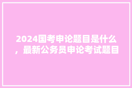 2024国考申论题目是什么,最新公务员申论考试题目 大学排名 2024国考申论题目是什么,最新公务员申论考试题目 大学排名