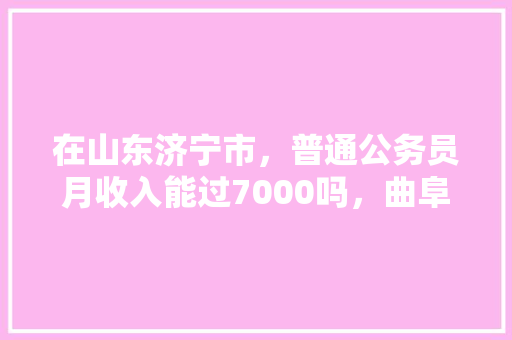 在山东济宁市，普通公务员月收入能过7000吗，曲阜公务员考试题库及答案