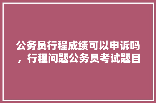 公务员行程成绩可以申诉吗，行程问题公务员考试题目及答案 大学排名