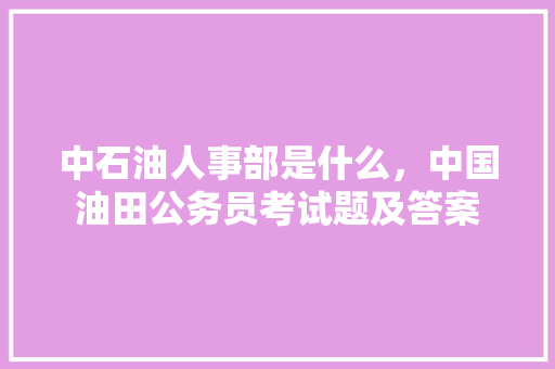 中石油人事部是什么，中国油田公务员考试题及答案