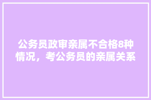公务员政审亲属不合格8种情况，考公务员的亲属关系是指那些 教育科普