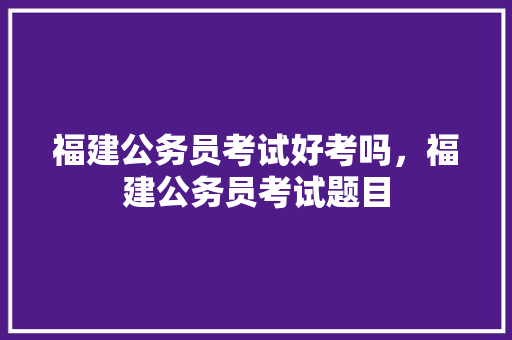 福建公务员考试好考吗，福建公务员考试题目 大学排名