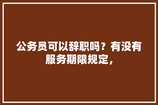 公务员可以辞职吗？有没有服务期限规定， 教育科普