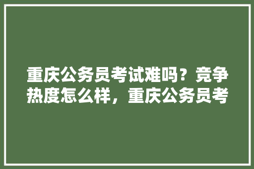 重庆公务员考试难吗？竞争热度怎么样，重庆公务员考试题难吗 建筑考试