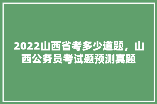 2022山西省考多少道题，山西公务员考试题预测真题 教育科普