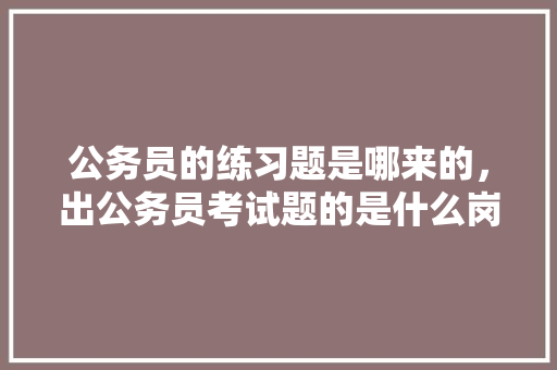 公务员的练习题是哪来的，出公务员考试题的是什么岗位 建筑考试
