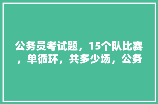 公务员考试题，15个队比赛，单循环，共多少场，公务员几年考试题都一样吗 大学排名