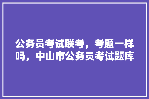 公务员考试联考，考题一样吗，中山市公务员考试题库及答案 教育科普