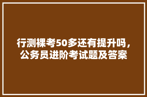 行测裸考50多还有提升吗，公务员进阶考试题及答案
