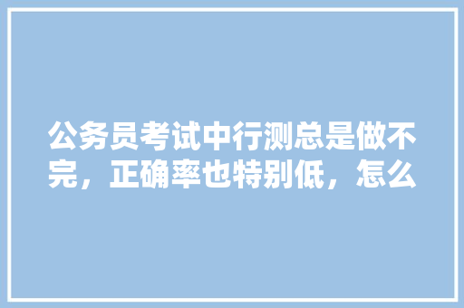 公务员考试中行测总是做不完，正确率也特别低，怎么办，公务员试题视频