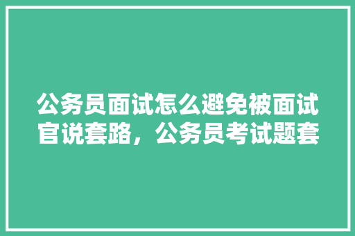 公务员面试怎么避免被面试官说套路，公务员考试题套路有哪些 专业填报