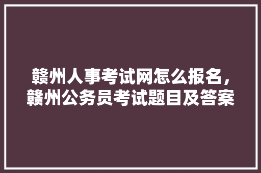 赣州人事考试网怎么报名，赣州公务员考试题目及答案