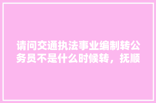 请问交通执法事业编制转公务员不是什么时候转，抚顺公务员考试题及答案 公考知识