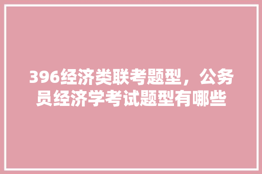 396经济类联考题型，公务员经济学考试题型有哪些 教育科普