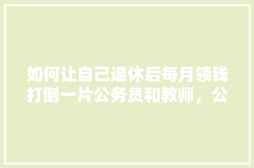 如何让自己退休后每月领钱打倒一片公务员和教师，公务员考试题离谱 教育科普