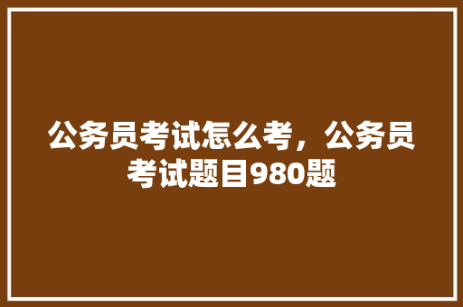 公务员考试怎么考，公务员考试题目980题 专业填报