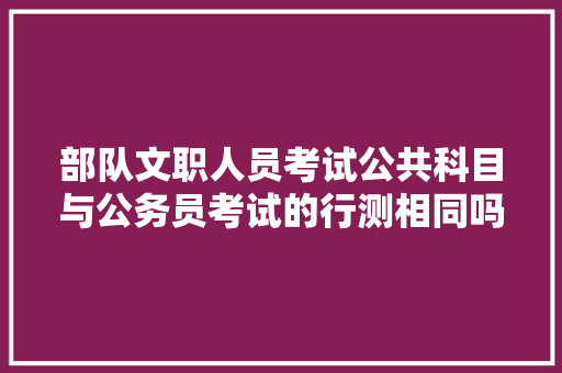 部队文职人员考试公共科目与公务员考试的行测相同吗，公务员文职考试题库及答案 公考知识