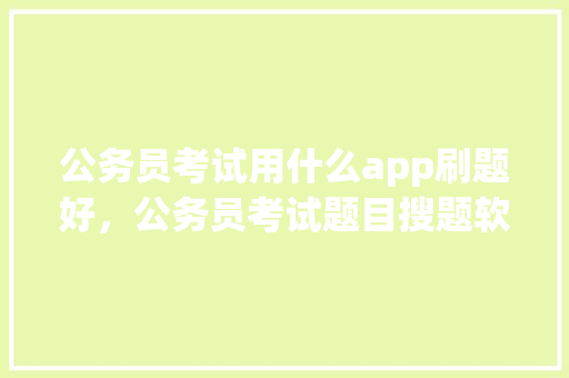 公务员考试用什么app刷题好，公务员考试题目搜题软件哪个好 专业填报