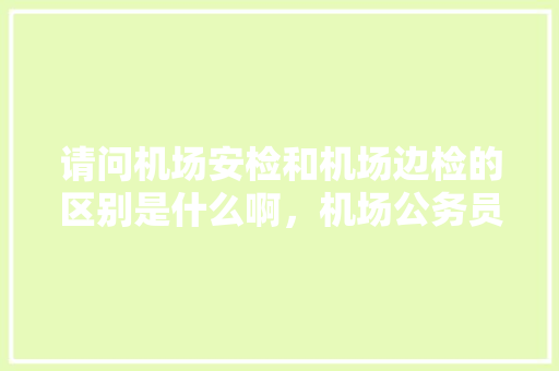 请问机场安检和机场边检的区别是什么啊，机场公务员考试题库 教育科普