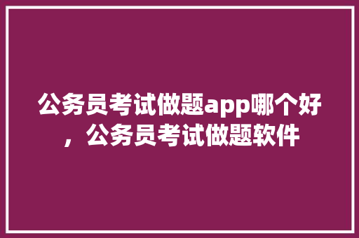 公务员考试做题app哪个好，公务员考试做题软件 建筑考试