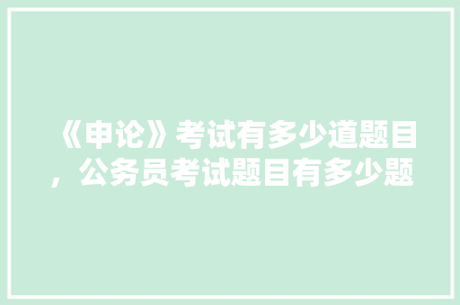 《申论》考试有多少道题目，公务员考试题目有多少题 大学排名