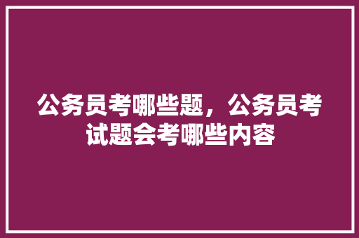 公务员考哪些题，公务员考试题会考哪些内容 建筑考试