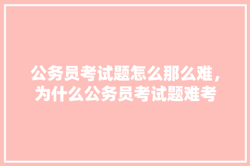 公务员考试题怎么那么难，为什么公务员考试题难考 专业填报