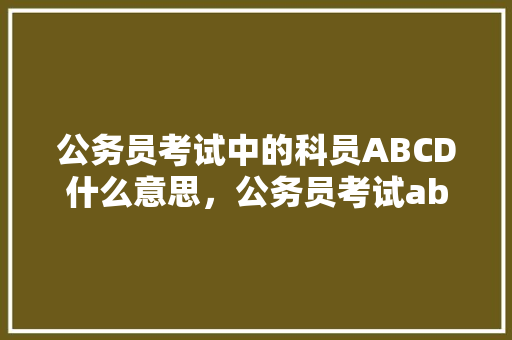 公务员考试中的科员ABCD什么意思，公务员考试abc类试卷