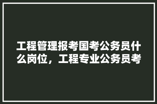 工程管理报考国考公务员什么岗位，工程专业公务员考试题目及答案 大学排名